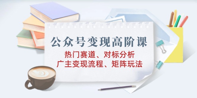 公众号变现高阶课：热门赛道、对标分析、广告主变现流程、矩阵玩法-九源吧