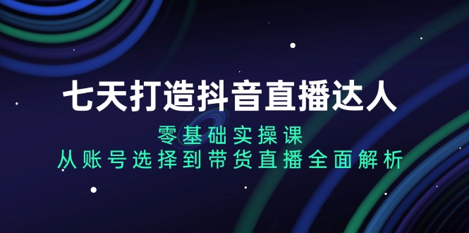 七天打造抖音直播达人：零基础实操课，从账号选择到带货直播全面解析-九源吧