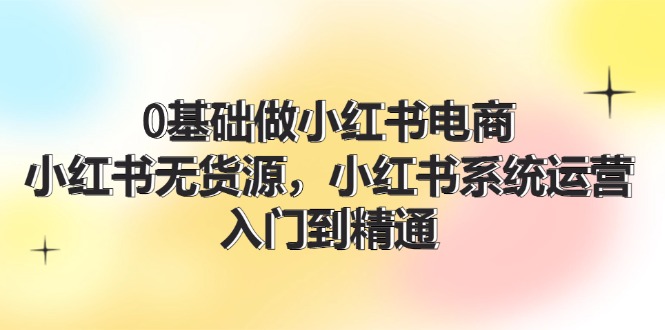 0基础做小红书电商，小红书无货源，小红书系统运营，入门到精通 (70节)-九源吧