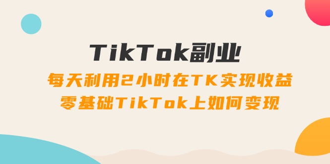 TikTok副业：每天利用2小时在TK实现收益，零基础TikTok上如何变现，34节程-九源吧
