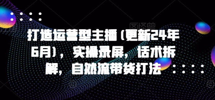 打造运营型主播(更新24年6月)，实操录屏，话术拆解，自然流带货打法-九源吧