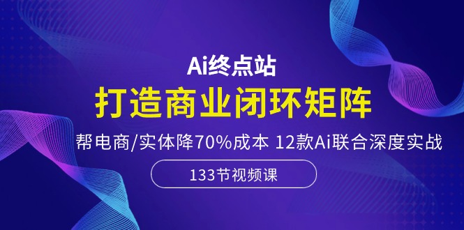 Ai终点站，打造商业闭环矩阵，帮电商/实体降70%成本，12款Ai联合深度实战-九源吧