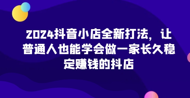 2024抖音小店全新实操攻略，让普通人也能学会做一家长久稳定赚钱的抖店-九源吧