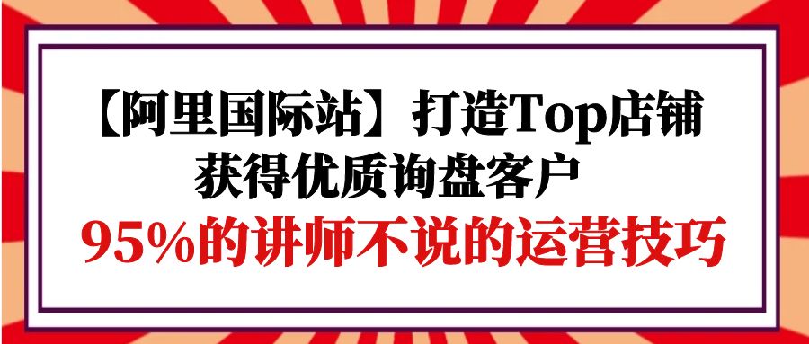 阿里国际站打造Top店铺-获得优质询盘客户，95%的讲师不说的运营技巧-九源吧