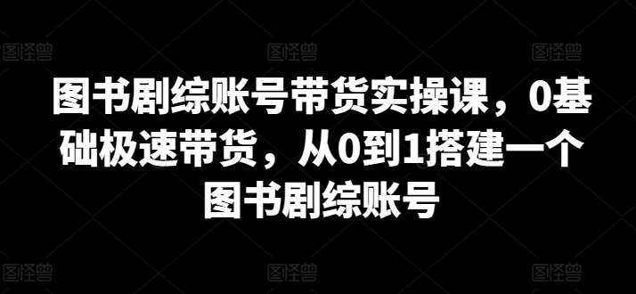 图书剧综账号带货实操课，0基础极速带货，从0到1搭建一个图书剧综账号-九源吧
