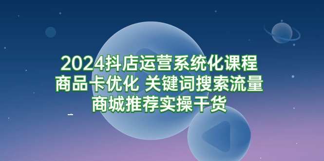 2024抖店运营系统化课程：商品卡优化 关键词搜索流量商城推荐实操干货-九源吧