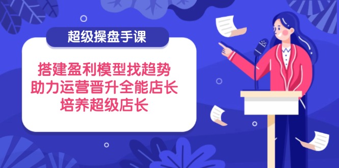 超级操盘手课，搭建盈利模型找趋势，助力运营晋升全能店长，培养超级店长-九源吧网赚学院