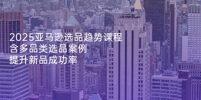 2025亚马逊选品趋势课程，含多品类选品案例，提升新品成功率-九源吧网赚