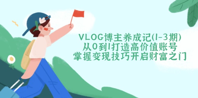 VLOG博主养成记（1-3期）从0到1打造高价值账号，掌握变现技巧开启财富之门-九源吧网赚