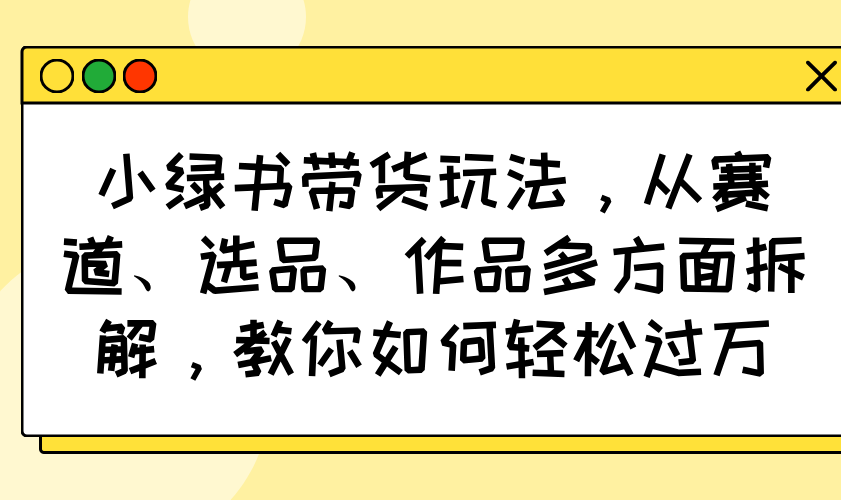 小绿书带货玩法，从赛道、选品、作品多方面拆解，教你如何轻松过万-九源吧网赚