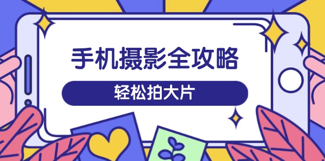 手机摄影全攻略，从拍摄到剪辑，训练营带你玩转短视频，轻松拍大片-九源吧网赚