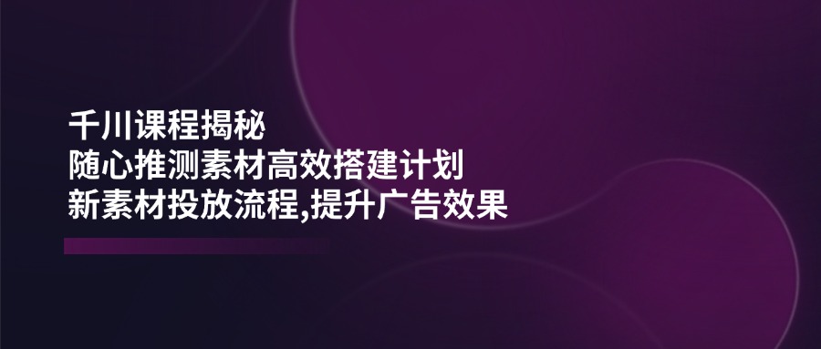 千川课程揭秘：随心推测素材高效搭建计划,新素材投放流程,提升广告效果-九源吧网赚
