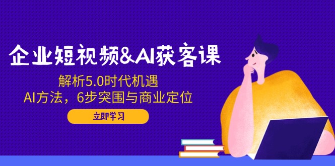 企业短视频&AI获客课：解析5.0时代机遇，AI方法，6步突围与商业定位-九源吧网赚