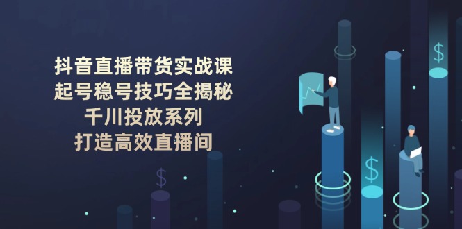 抖音直播带货实战课：起号稳号技巧全揭秘, 千川投放系列, 打造高效直播间-九源吧网赚