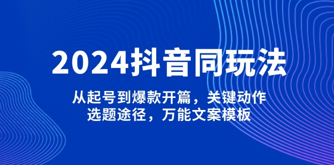 2024抖音同玩法，从起号到爆款开篇，关键动作，选题途径，万能文案模板-九源吧网赚