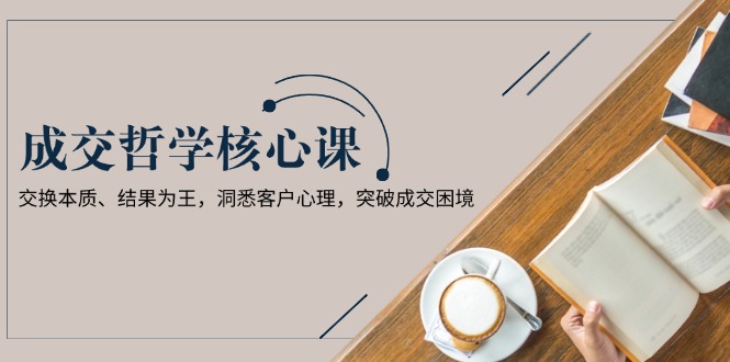 成交哲学课，交换本质、结果为王，洞悉客户心理，突破成交困境-九源吧网赚