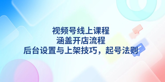 视频号线上课程详解，涵盖开店流程，后台设置与上架技巧，起号法则-九源吧网赚