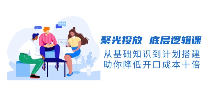 聚光投放 底层逻辑课，从基础知识到计划搭建，助你降低开口成本十倍-九源吧网赚