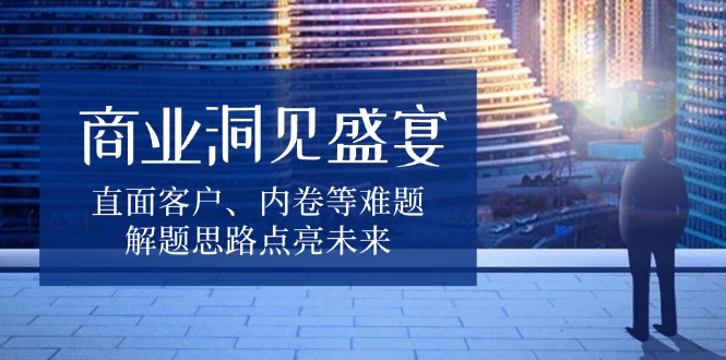业洞见盛宴，直面客户、内卷等难题，解题思路点亮未来-九源吧网赚