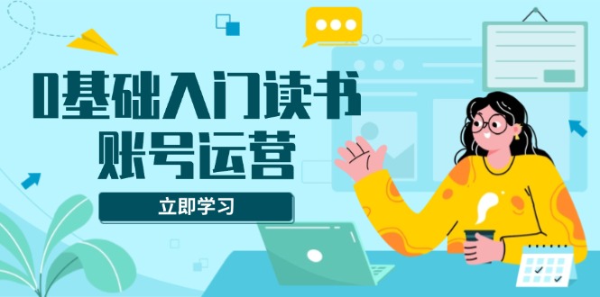 0基础入门读书账号运营，系统课程助你解决素材、流量、变现等难题-九源吧网赚