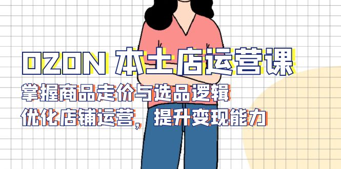 OZON 本土店运营课，掌握商品走价与选品逻辑，优化店铺运营，提升变现能力-九源吧资源站