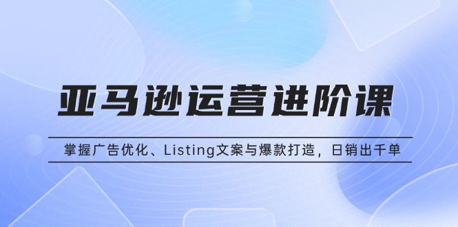 亚马逊运营进阶课：掌握广告优化、Listing文案与爆款打造，日销出千单-九源吧网赚