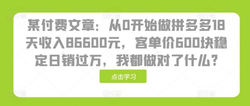 某付费文章：从0开始做拼多多18天收入86600元，客单价600块稳定日销过万，我都做对了什么?-九源吧网赚