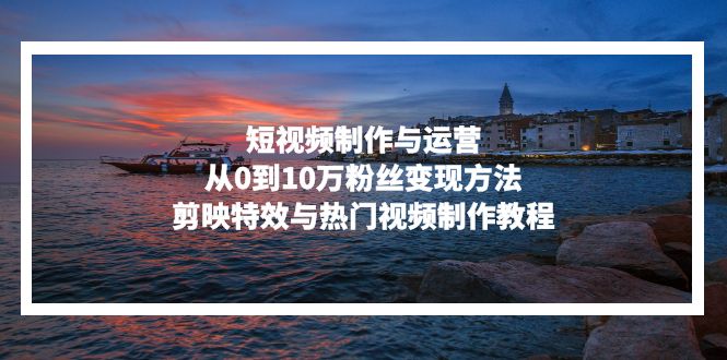 短视频制作与运营，从0到10万粉丝变现方法，剪映特效与热门视频制作教程-九源吧网赚
