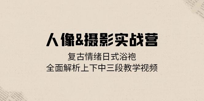人像&摄影实战营：复古情绪日式浴袍，全面解析上下中三段教学视频-九源吧网赚