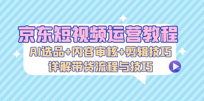 京东短视频运营教程：AI选品+内容审核+剪辑技巧，详解带货流程与技巧-九源吧网赚学院