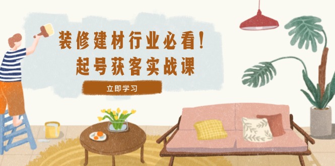 装修-建材行业必看！起号获客实战课：精准定位+爆款视频+高效运营-九源吧网赚