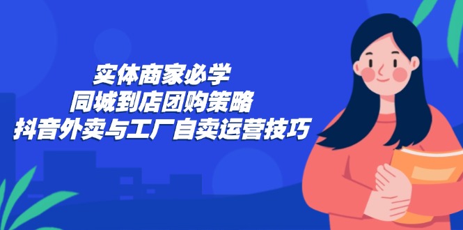 实体商家必学：同城到店团购策略：抖音外卖与工厂自卖运营技巧-九源吧网赚学院