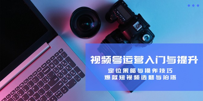 视频号运营入门与提升：定位策略与操作技巧，爆款短视频选题与拍摄-九源吧网赚