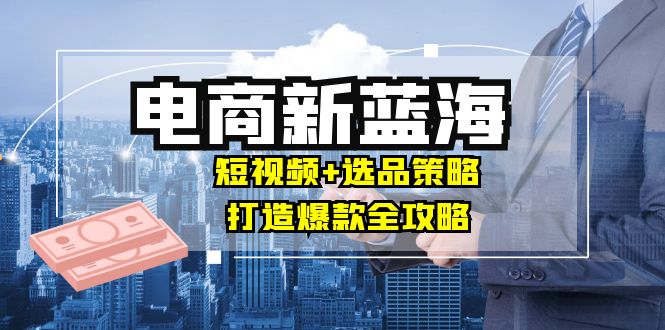 商家必看电商新蓝海：短视频+选品策略，打造爆款全攻略，月入10w+-九源吧网赚