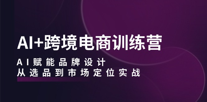 AI+跨境电商训练营：AI赋能品牌设计，从选品到市场定位实战-九源吧网赚