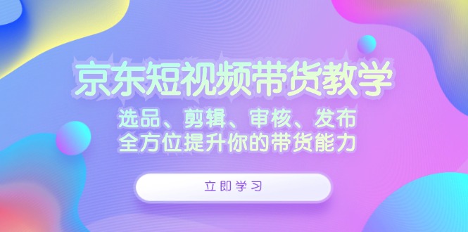 京东短视频带货教学：选品、剪辑、审核、发布，全方位提升你的带货能力-九源吧网赚