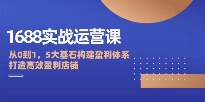 1688实战运营课：从0到1，5大基石构建盈利体系，打造高效盈利店铺-九源吧网赚