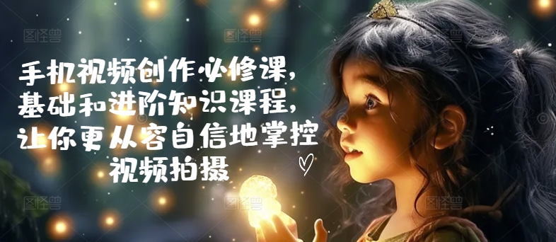 手机视频创作必修课，基础和进阶知识课程，让你更从容自信地掌控视频拍摄-九源吧网赚学院