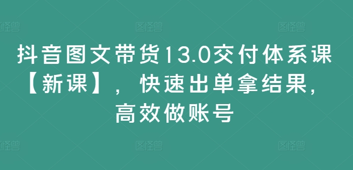 抖音图文带货13.0交付体系课【新课】，快速出单拿结果，高效做账号-九源吧网赚学院