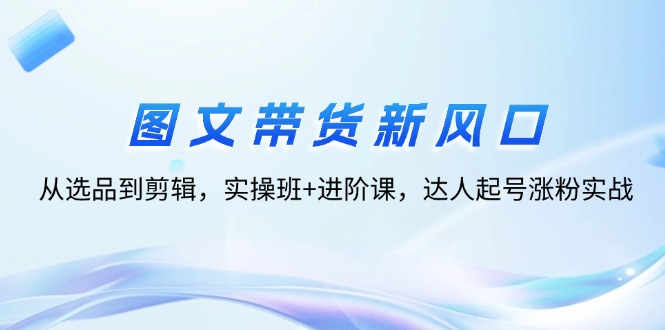 图文带货新风口：从选品到剪辑，实操班+进阶课，达人起号涨粉实战-九源吧网赚