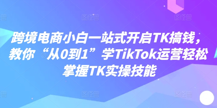 跨境电商小白一站式开启TK搞钱，教你“从0到1”学TIKTOK运营轻松掌握TK实操技能-九源吧网赚