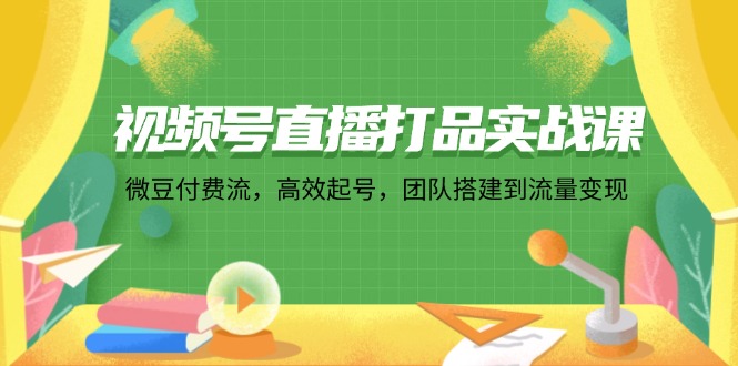视频号直播打品实战课：微 豆 付 费 流，高效起号，团队搭建到流量变现-九源吧网赚