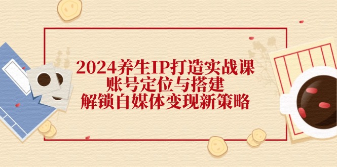 2024养生IP打造实战课：账号定位与搭建，解锁自媒体变现新策略-九源吧网赚