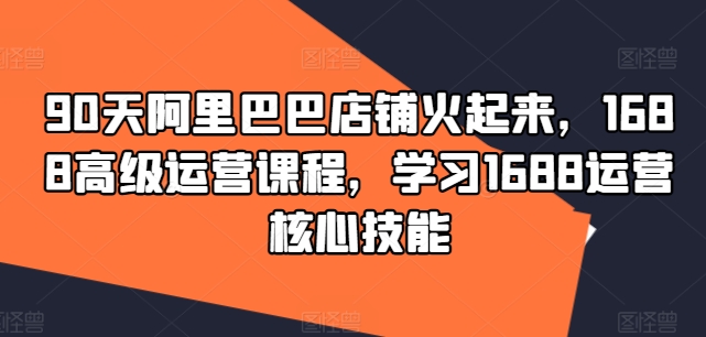 90天阿里巴巴店铺火起来，1688高级运营课程，学习1688运营核心技能-九源吧网赚