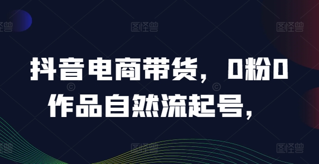 抖音电商带货，0粉0作品自然流起号，热销20多万人的抖音课程的经验分享-九源吧网赚