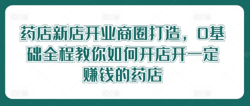 药店新店开业商圈打造，0基础全程教你如何开店开一定赚钱的药店-九源吧网赚