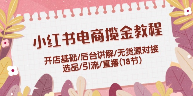 小红书电商揽金教程：开店基础/后台讲解/无货源对接/选品/引流/直播(18节)-九源吧网赚