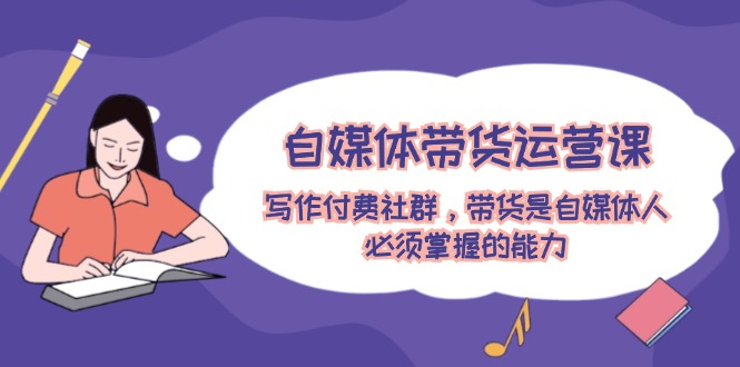 自媒体带货运营课：写作付费社群，带货是自媒体人必须掌握的能力-九源吧网赚