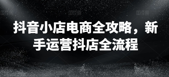 抖音小店电商全攻略，新手运营抖店全流程-九源吧网赚