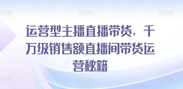 运营型主播直播带货，​千万级销售额直播间带货运营秘籍-九源吧网赚学院